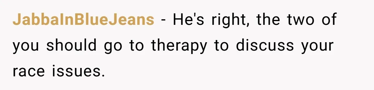 JabbaInBlueJeans − He's right, the two of you should go to therapy to discuss your race issues.