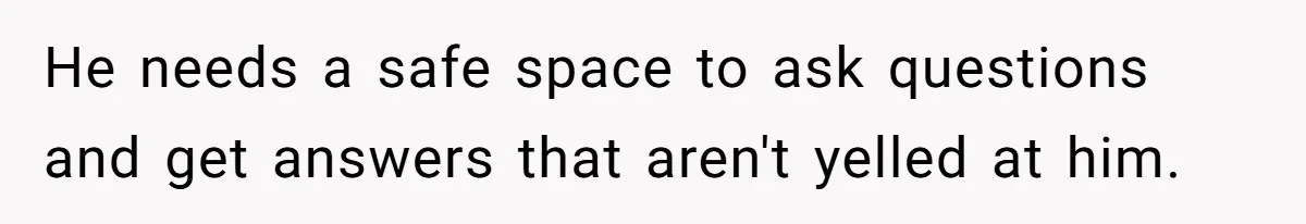He needs a safe space to ask questions and get answers that aren't yelled at him.