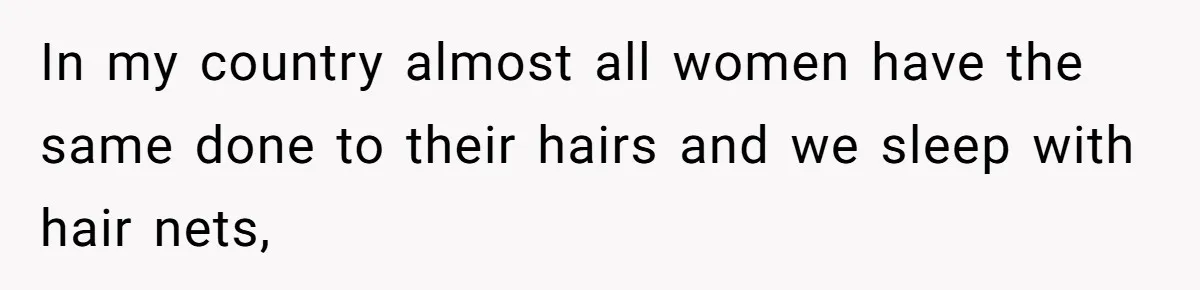 In my country almost all women have the same done to their hairs and we sleep with hair nets,