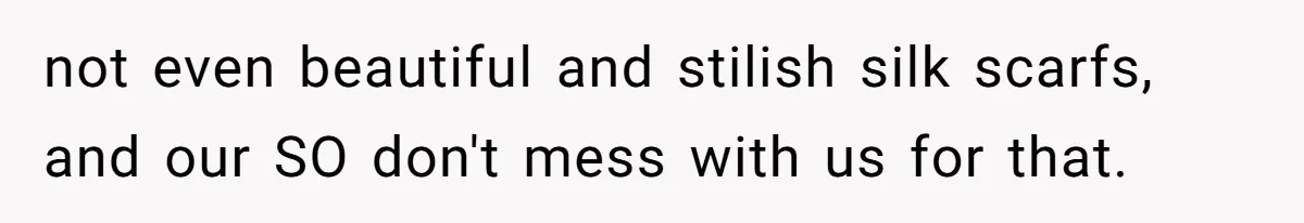 not even beautiful and stilish silk scarfs, and our SO don't mess with us for that.