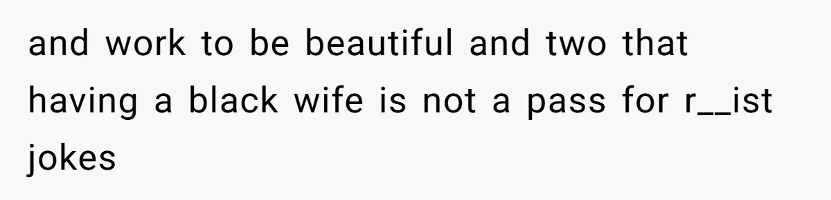 and work to be beautiful and two that having a black wife is not a pass for r__ist jokes