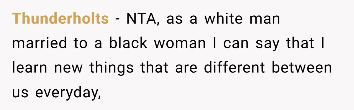 Thunderholts − NTA, as a white man married to a black woman I can say that I learn new things that are different between us everyday,