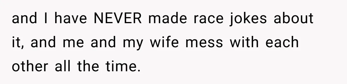 and I have NEVER made race jokes about it, and me and my wife mess with each other all the time.