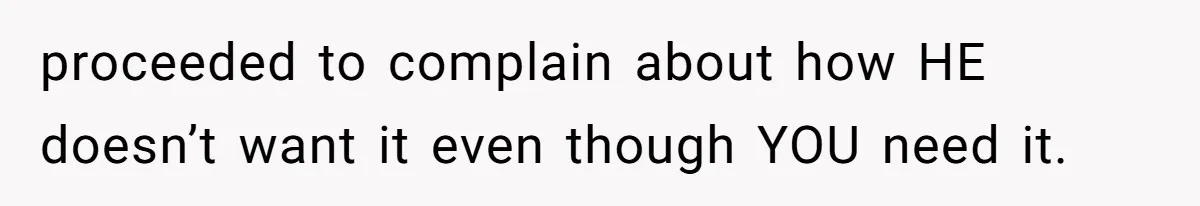 proceeded to complain about how HE doesn’t want it even though YOU need it.