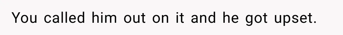 You called him out on it and he got upset.