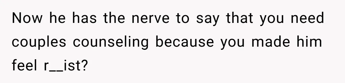 Now he has the nerve to say that you need couples counseling because you made him feel r__ist?