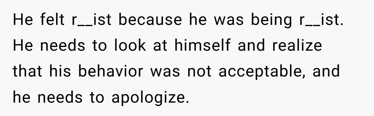 He felt r__ist because he was being r__ist. He needs to look at himself and realize that his behavior was not acceptable, and he needs to apologize.