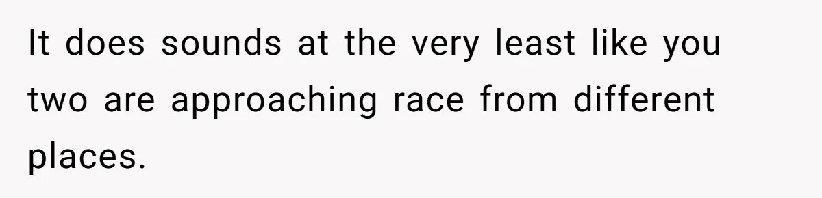 It does sounds at the very least like you two are approaching race from different places.