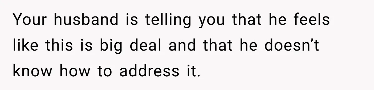 Your husband is telling you that he feels like this is big deal and that he doesn’t know how to address it.