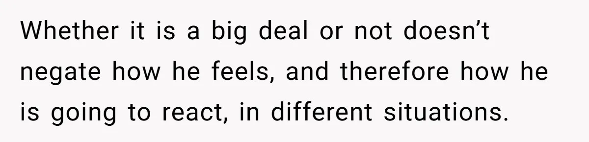 Whether it is a big deal or not doesn’t negate how he feels, and therefore how he is going to react, in different situations.
