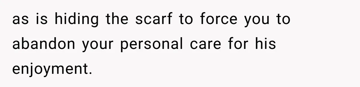 as is hiding the scarf to force you to abandon your personal care for his enjoyment.