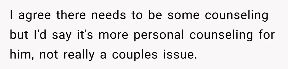 I agree there needs to be some counseling but I'd say it's more personal counseling for him, not really a couples issue.