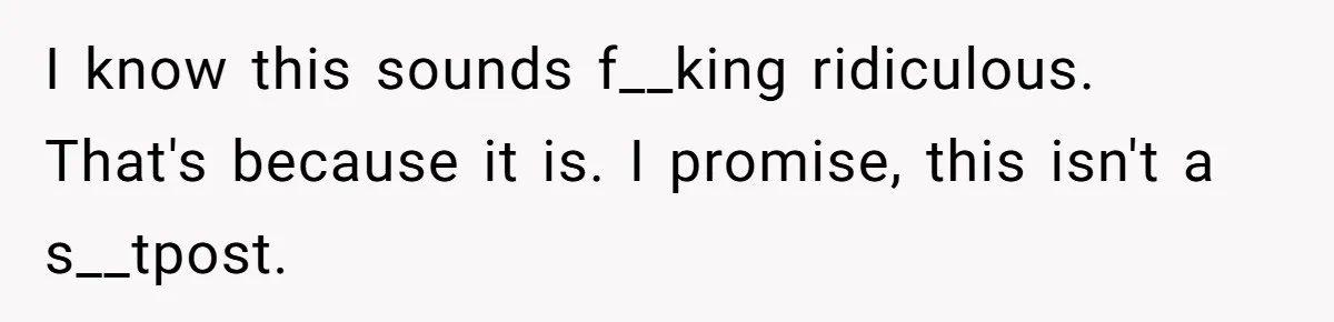 I know this sounds f__king ridiculous. That's because it is. I promise, this isn't a s__tpost.