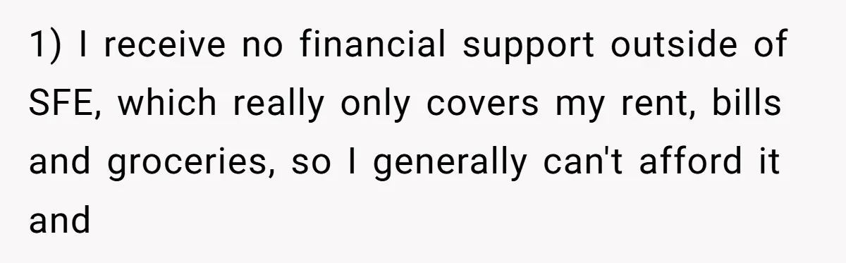 1) I receive no financial support outside of SFE, which really only covers my rent, bills and groceries, so I generally can't afford it and
