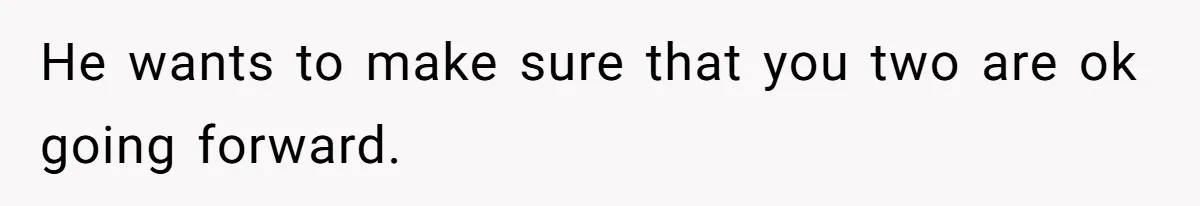 He wants to make sure that you two are ok going forward.