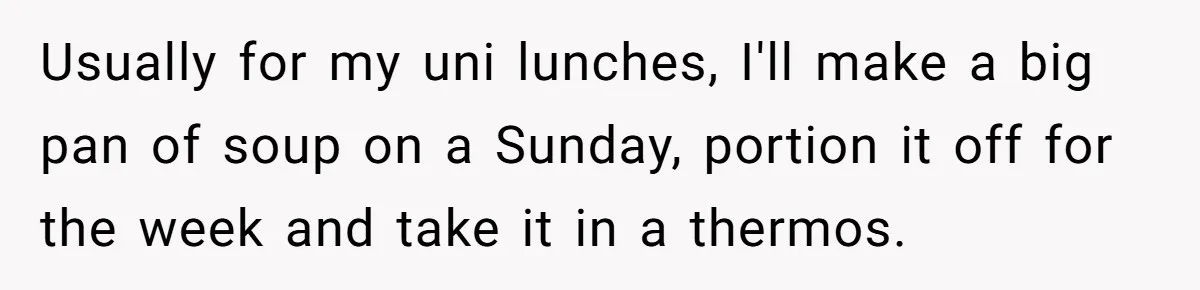 Usually for my uni lunches, I'll make a big pan of soup on a Sunday, portion it off for the week and take it in a thermos.