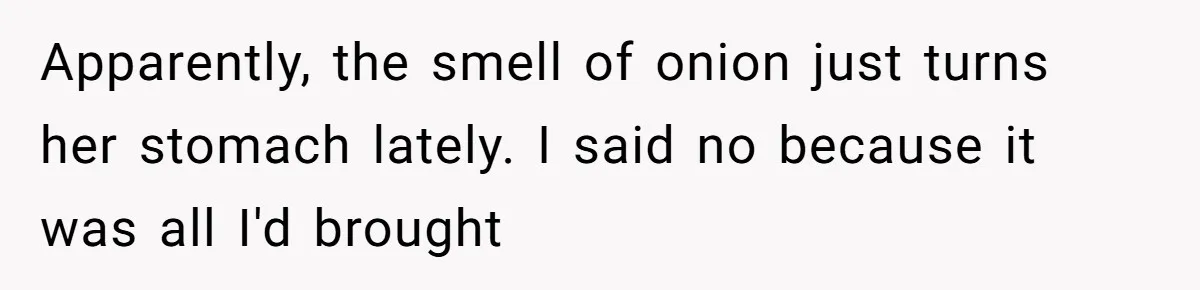 Apparently, the smell of onion just turns her stomach lately. I said no because it was all I'd brought