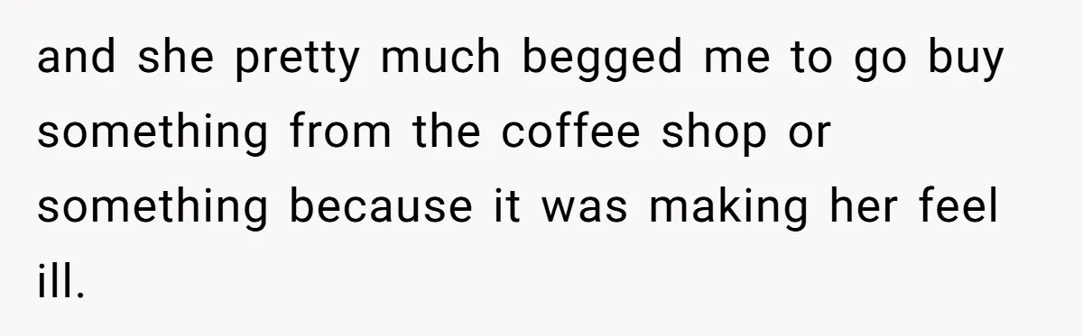 and she pretty much begged me to go buy something from the coffee shop or something because it was making her feel ill.