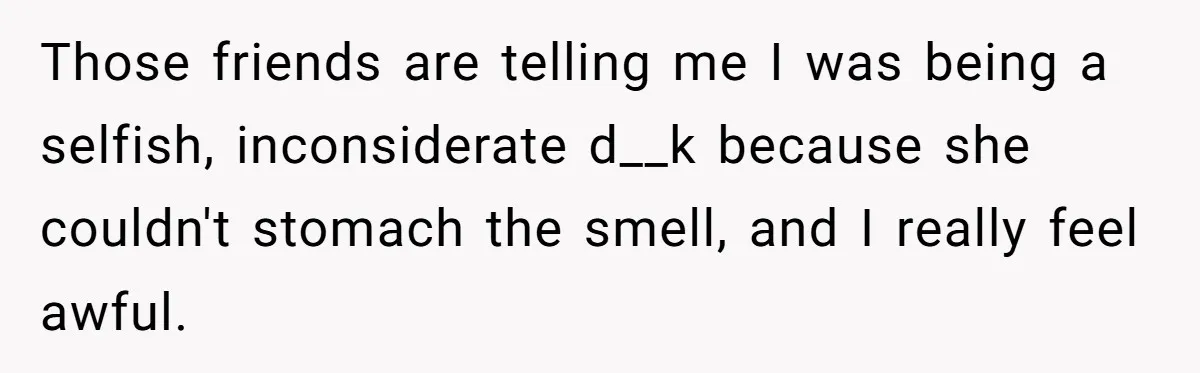 Those friends are telling me I was being a selfish, inconsiderate d__k because she couldn't stomach the smell, and I really feel awful.