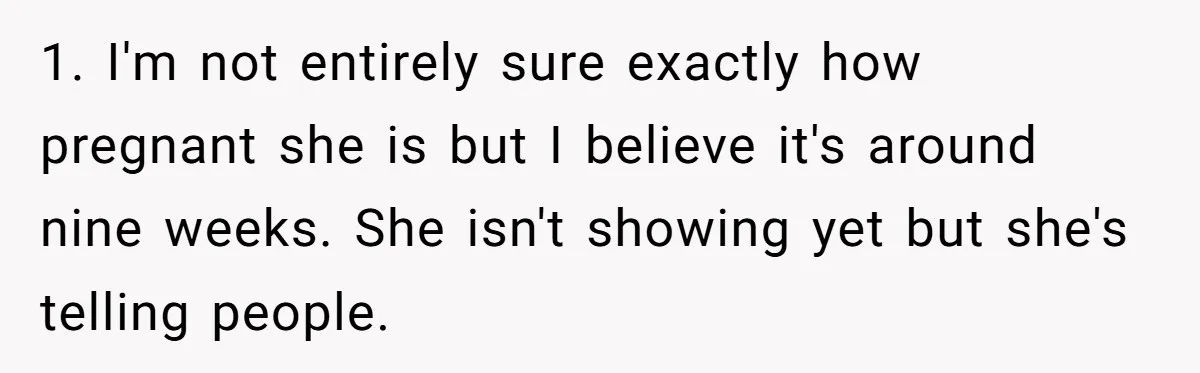 1. I'm not entirely sure exactly how pregnant she is but I believe it's around nine weeks. She isn't showing yet but she's telling people.