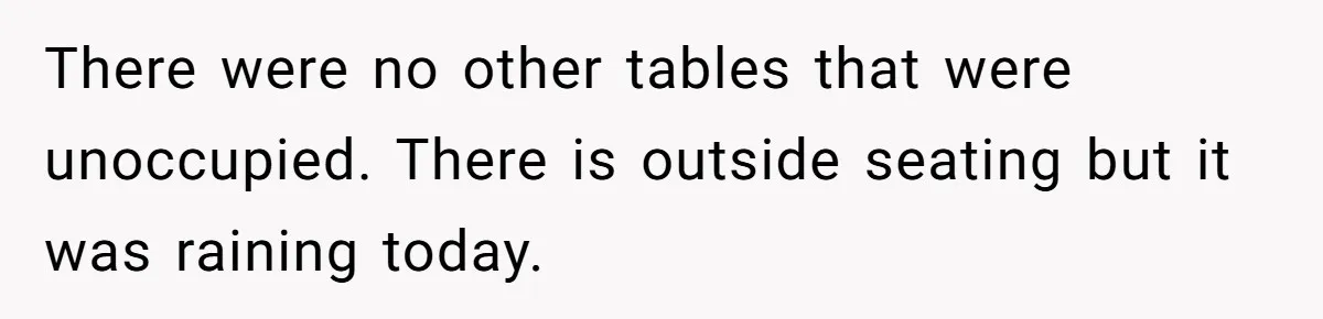 There were no other tables that were unoccupied. There is outside seating but it was raining today.