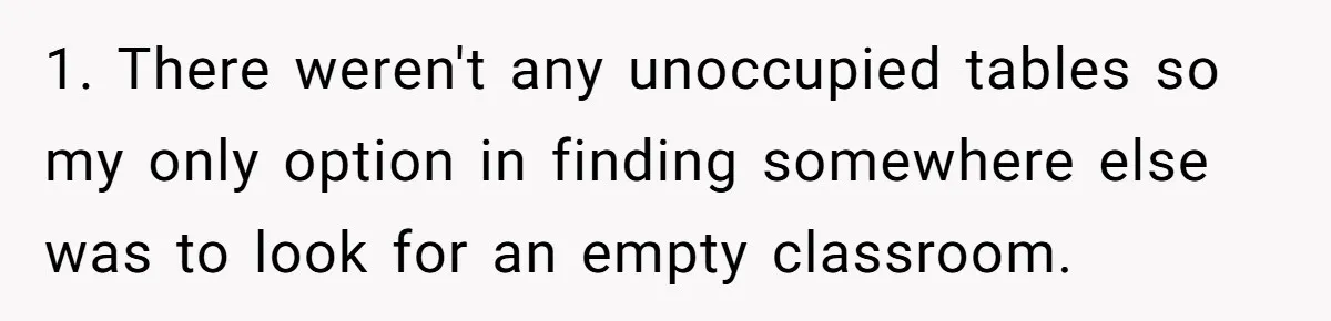 1. There weren't any unoccupied tables so my only option in finding somewhere else was to look for an empty classroom.