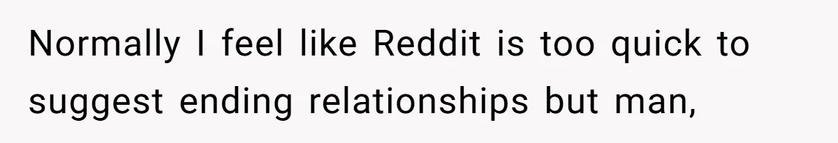 Normally I feel like Reddit is too quick to suggest ending relationships but man,