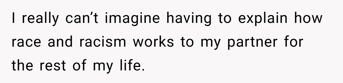 I really can’t imagine having to explain how race and racism works to my partner for the rest of my life.