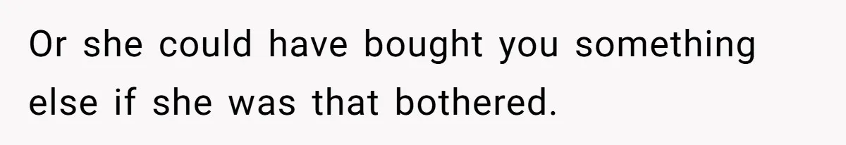 Or she could have bought you something else if she was that bothered.