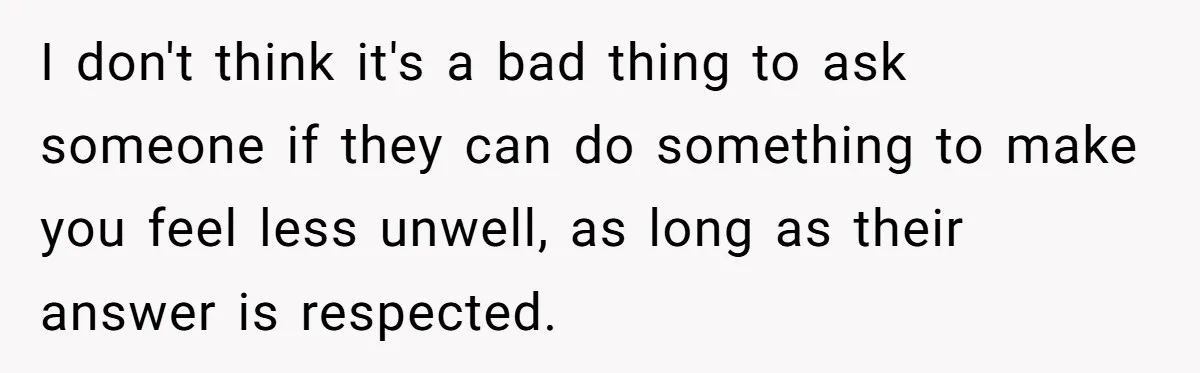 I don't think it's a bad thing to ask someone if they can do something to make you feel less unwell, as long as their answer is respected.