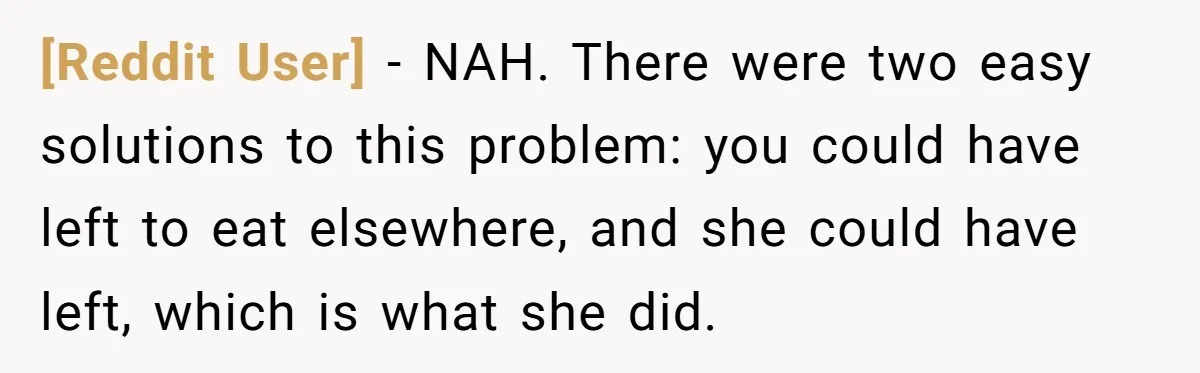 [Reddit User] − NAH. There were two easy solutions to this problem: you could have left to eat elsewhere, and she could have left, which is what she did.