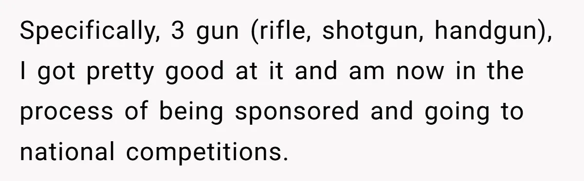 Specifically, 3 gun (rifle, shotgun, handgun), I got pretty good at it and am now in the process of being sponsored and going to national competitions.