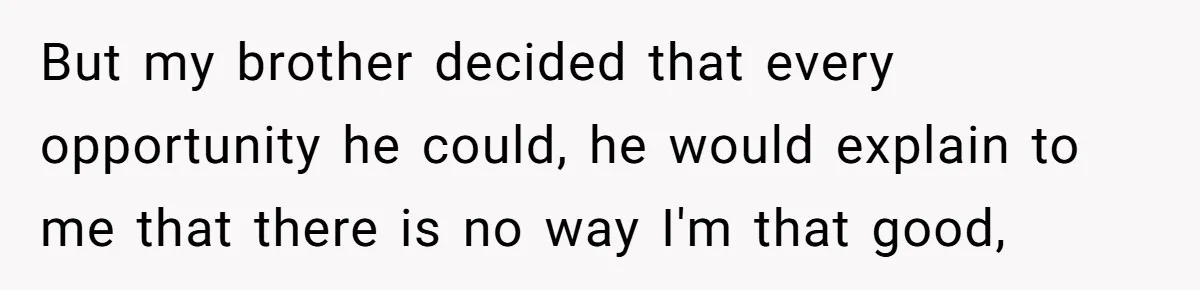 But my brother decided that every opportunity he could, he would explain to me that there is no way I'm that good,