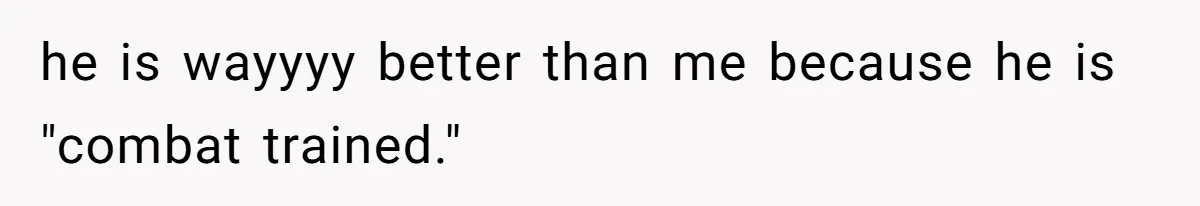 he is wayyyy better than me because he is "combat trained."