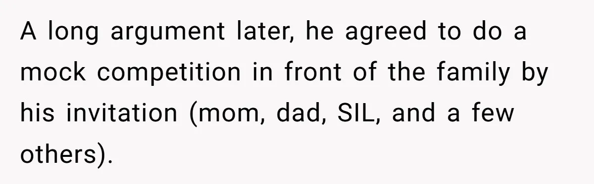 A long argument later, he agreed to do a mock competition in front of the family by his invitation (mom, dad, SIL, and a few others).