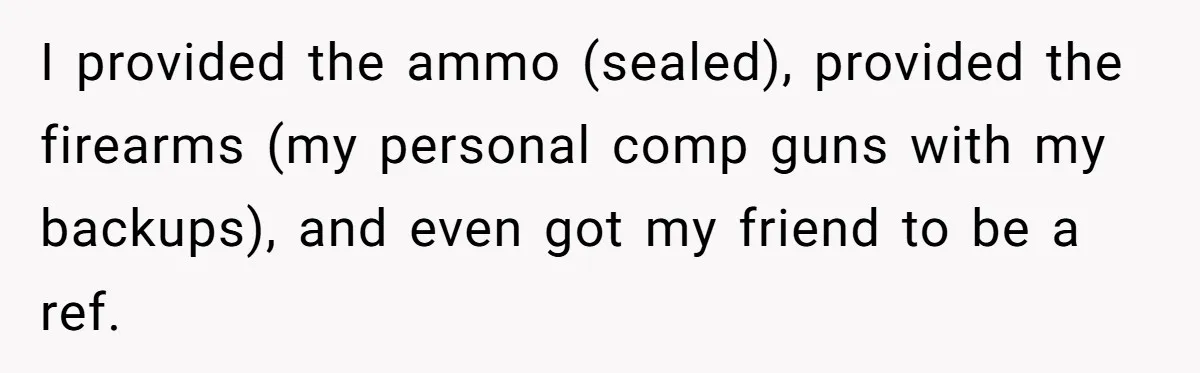 I provided the ammo (sealed), provided the firearms (my personal comp guns with my backups), and even got my friend to be a ref.