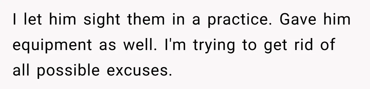 I let him sight them in a practice. Gave him equipment as well. I'm trying to get rid of all possible excuses.