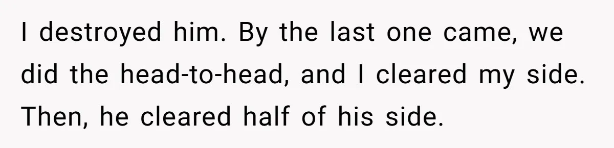 I destroyed him. By the last one came, we did the head-to-head, and I cleared my side. Then, he cleared half of his side.