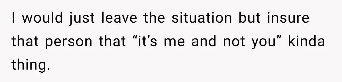 I would just leave the situation but insure that person that “it’s me and not you” kinda thing.