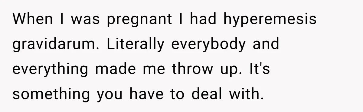 When I was pregnant I had hyperemesis gravidarum. Literally everybody and everything made me throw up. It's something you have to deal with.