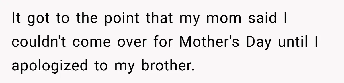 It got to the point that my mom said I couldn't come over for Mother's Day until I apologized to my brother.