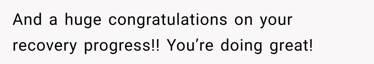 And a huge congratulations on your recovery progress!! You’re doing great!