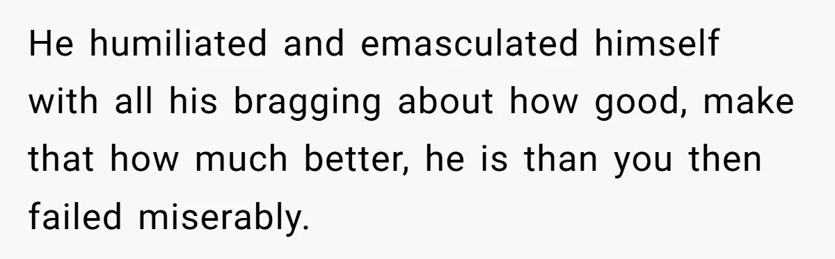He humiliated and emasculated himself with all his bragging about how good, make that how much better, he is than you then failed miserably.