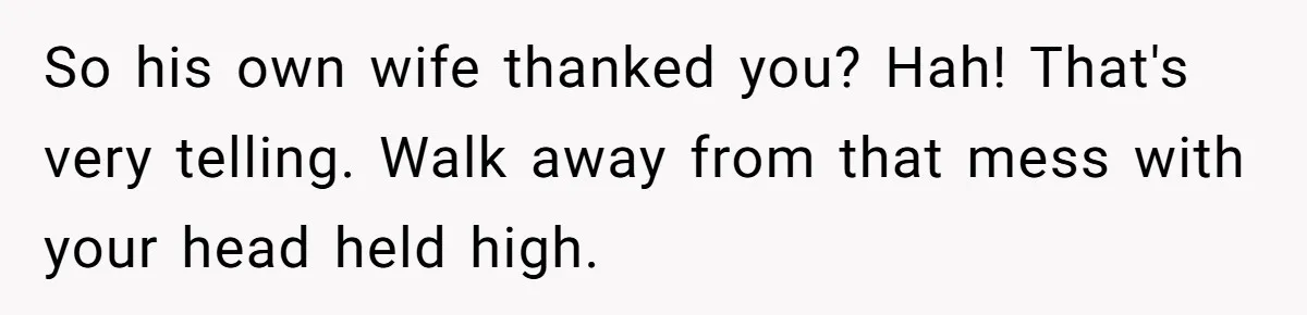 So his own wife thanked you? Hah! That's very telling. Walk away from that mess with your head held high.