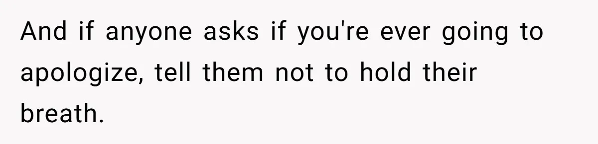 And if anyone asks if you're ever going to apologize, tell them not to hold their breath.