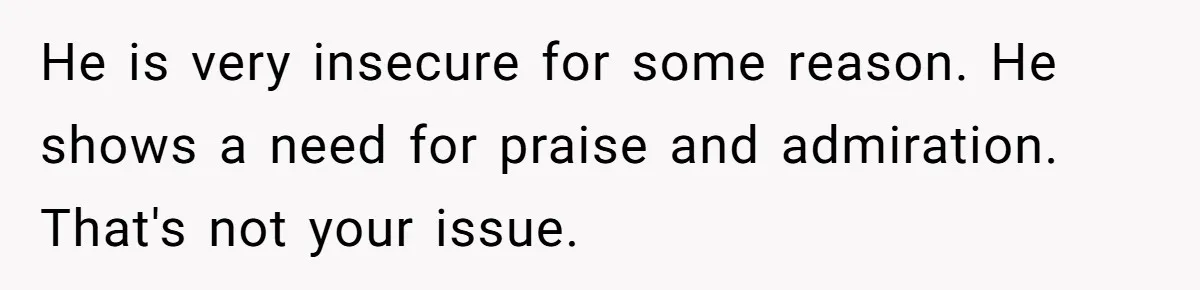 He is very insecure for some reason. He shows a need for praise and admiration. That's not your issue.