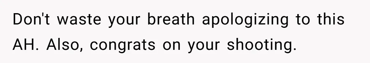 Don't waste your breath apologizing to this AH. Also, congrats on your shooting.
