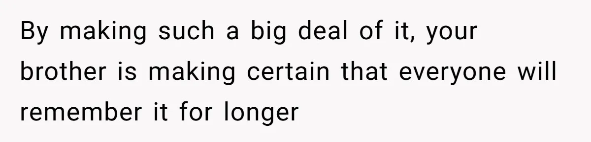 By making such a big deal of it, your brother is making certain that everyone will remember it for longer
