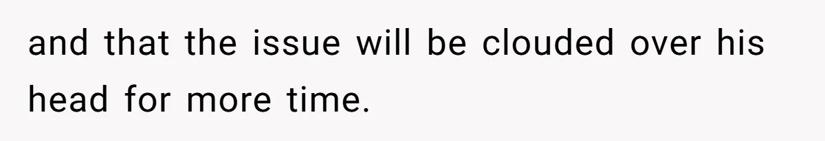 and that the issue will be clouded over his head for more time.