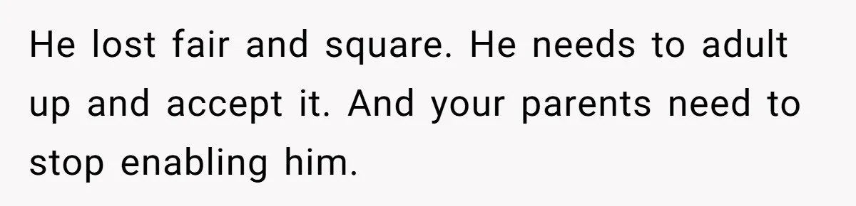 He lost fair and square. He needs to adult up and accept it. And your parents need to stop enabling him.